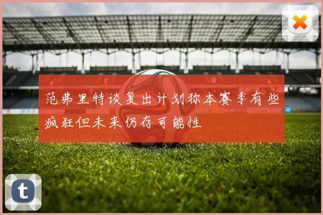 范弗里特谈复出计划称本赛季有些疯狂但未来仍存可能性