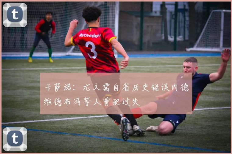 卡萨诺：尤文需自省历史错误内德维德布冯等人曾犯过失