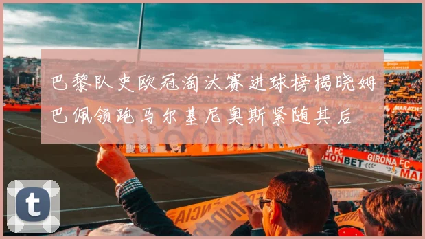巴黎队史欧冠淘汰赛进球榜揭晓姆巴佩领跑马尔基尼奥斯紧随其后