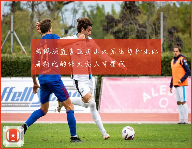 老佩顿直言亚历山大无法与科比比肩科比的伟大无人可替代