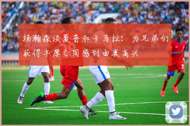杨瀚森谈夏普和卡马拉：为兄弟们获得丰厚合同感到由衷高兴