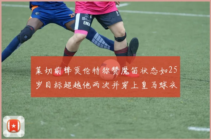 莱切前锋莫伦特称赞魔笛状态如25岁目标超越他两次并穿上皇马球衣