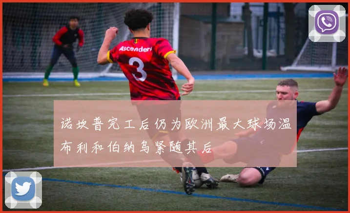 诺坎普完工后仍为欧洲最大球场温布利和伯纳乌紧随其后