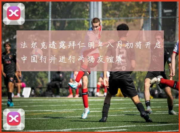法尔克透露拜仁明年八月初将开启中国行并进行两场友谊赛