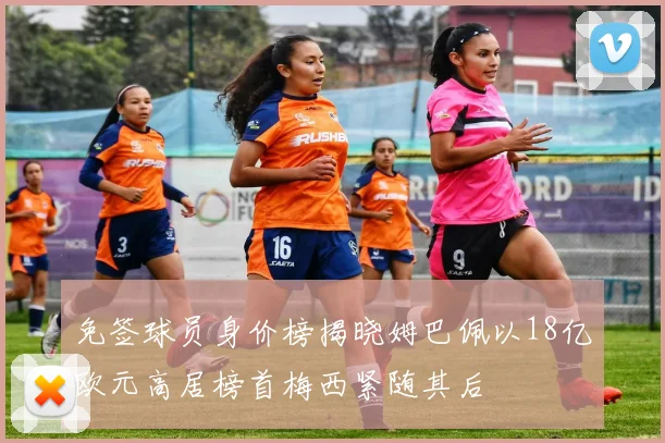 免签球员身价榜揭晓姆巴佩以18亿欧元高居榜首梅西紧随其后