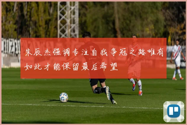 朱辰杰强调专注自我争冠之路唯有如此才能保留最后希望