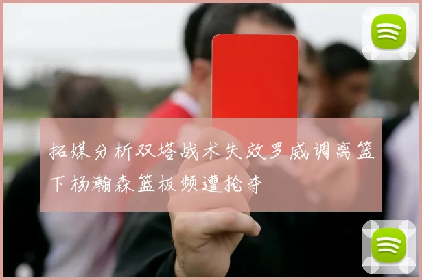 拓媒分析双塔战术失效罗威调离篮下杨瀚森篮板频遭抢夺