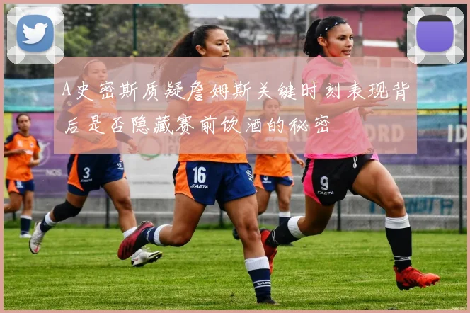 A史密斯质疑詹姆斯关键时刻表现背后是否隐藏赛前饮酒的秘密
