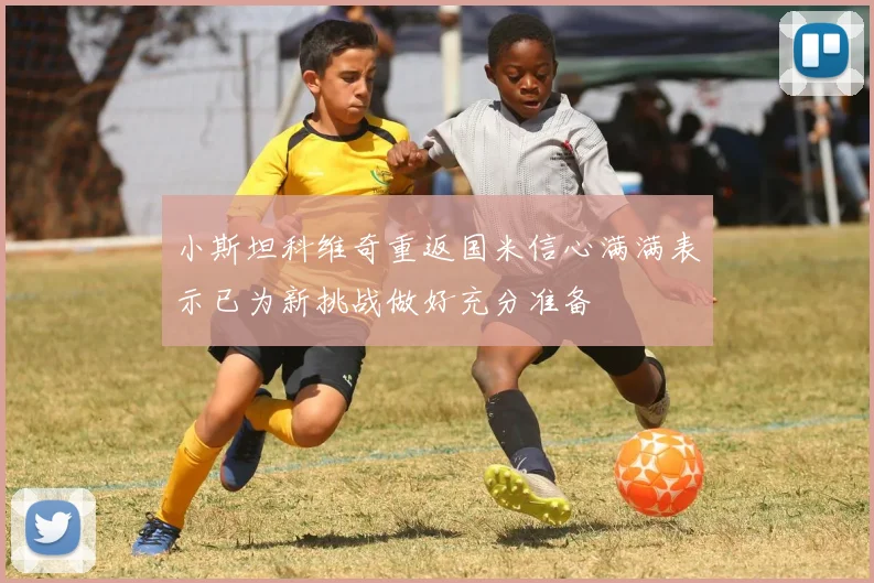 小斯坦科维奇重返国米信心满满表示已为新挑战做好充分准备