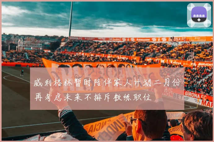 威利格林暂时陪伴家人计划二月份再考虑未来不排斥教练职位