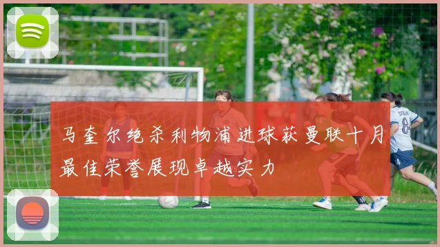 马奎尔绝杀利物浦进球获曼联十月最佳荣誉展现卓越实力