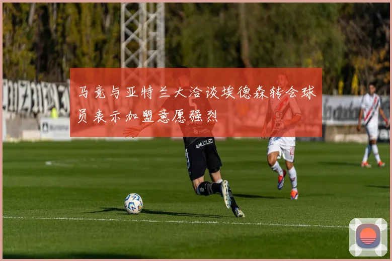 马竞与亚特兰大洽谈埃德森转会球员表示加盟意愿强烈