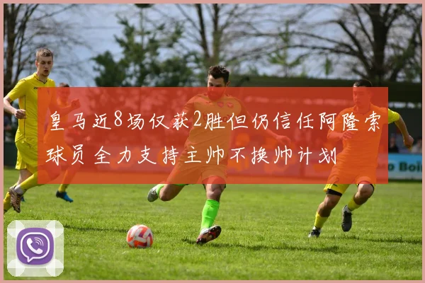 皇马近8场仅获2胜但仍信任阿隆索球员全力支持主帅不换帅计划