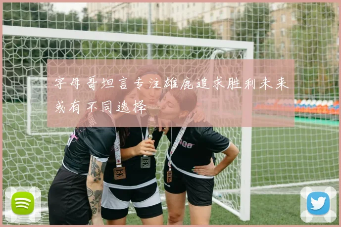 字母哥坦言专注雄鹿追求胜利未来或有不同选择