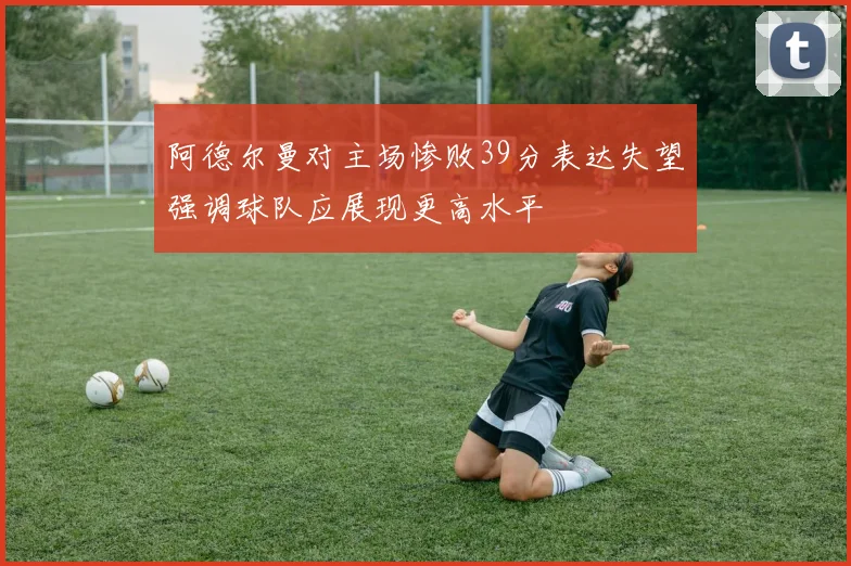 阿德尔曼对主场惨败39分表达失望强调球队应展现更高水平