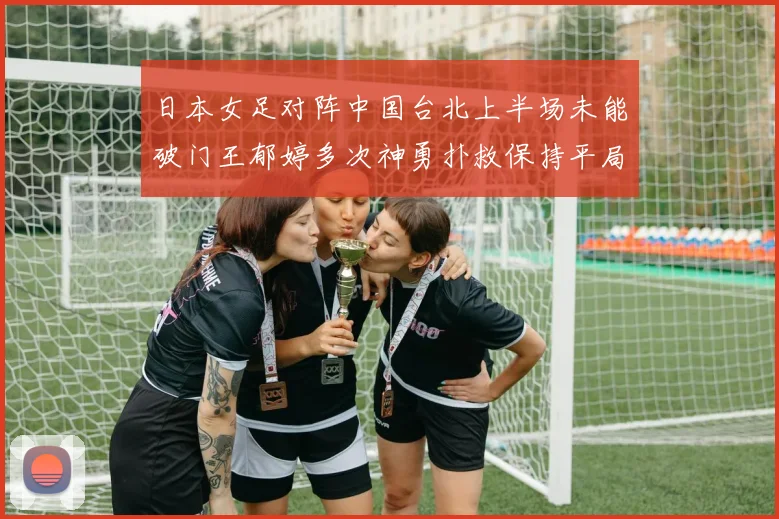 日本女足对阵中国台北上半场未能破门王郁婷多次神勇扑救保持平局