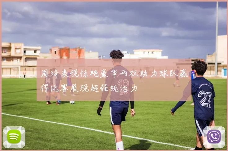 周琦表现惊艳豪华两双助力球队赢得比赛展现超强统治力