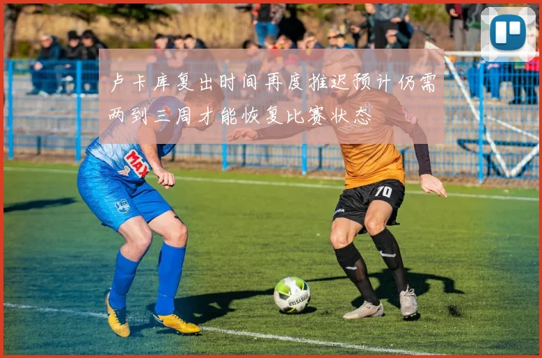 卢卡库复出时间再度推迟预计仍需两到三周才能恢复比赛状态