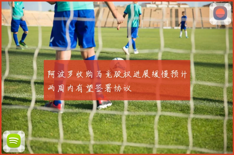 阿波罗收购马竞股权进展缓慢预计两周内有望签署协议