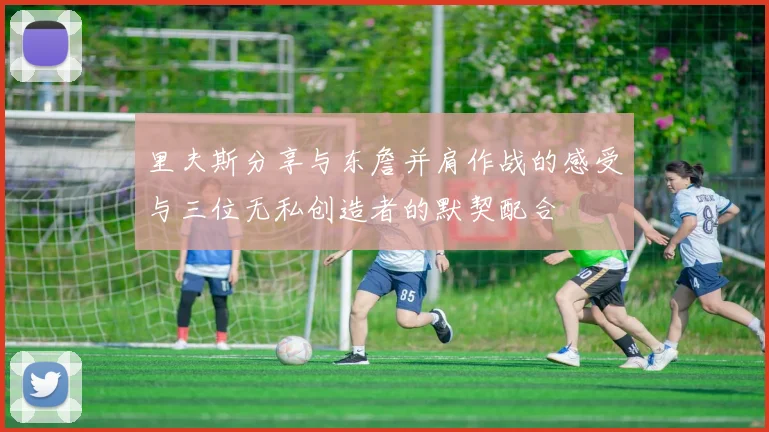 里夫斯分享与东詹并肩作战的感受与三位无私创造者的默契配合
