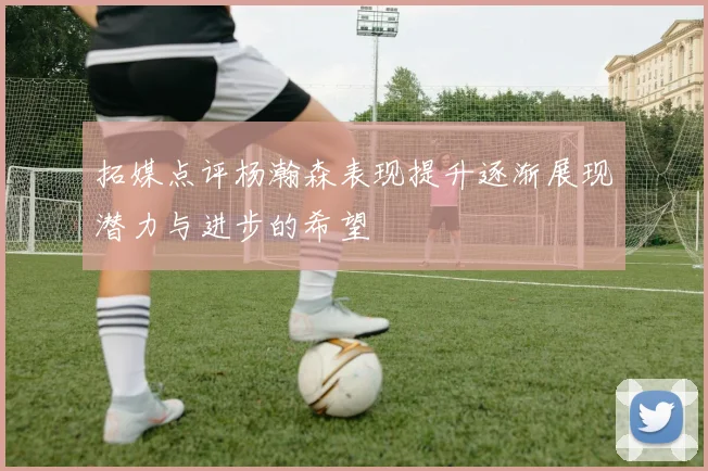 拓媒点评杨瀚森表现提升逐渐展现潜力与进步的希望