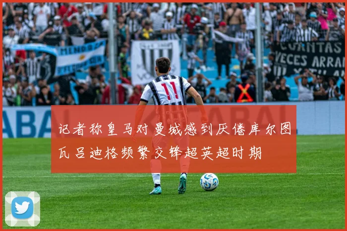 记者称皇马对曼城感到厌倦库尔图瓦吕迪格频繁交锋超英超时期