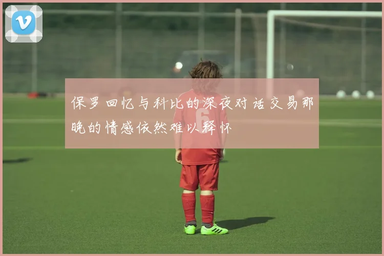 保罗回忆与科比的深夜对话交易那晚的情感依然难以释怀