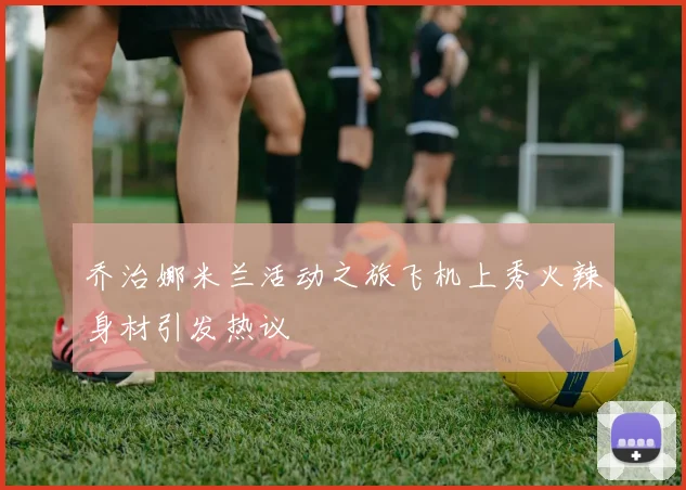 乔治娜米兰活动之旅飞机上秀火辣身材引发热议