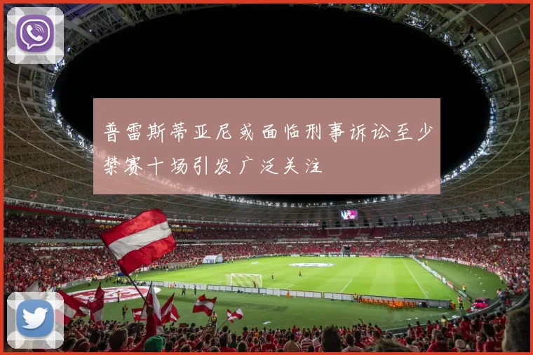 普雷斯蒂亚尼或面临刑事诉讼至少禁赛十场引发广泛关注