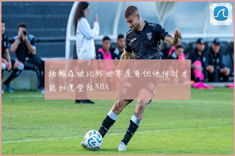 杨瀚森被比作世界屋脊但他何时才能如愿登陆NBA