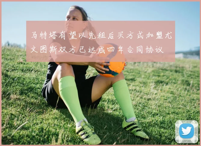 马特塔有望以先租后买方式加盟尤文图斯双方已达成四年合同协议