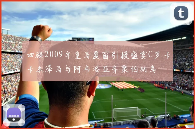 回顾2009年皇马夏窗引援盛宴C罗卡卡本泽马与阿韦洛亚齐聚伯纳乌