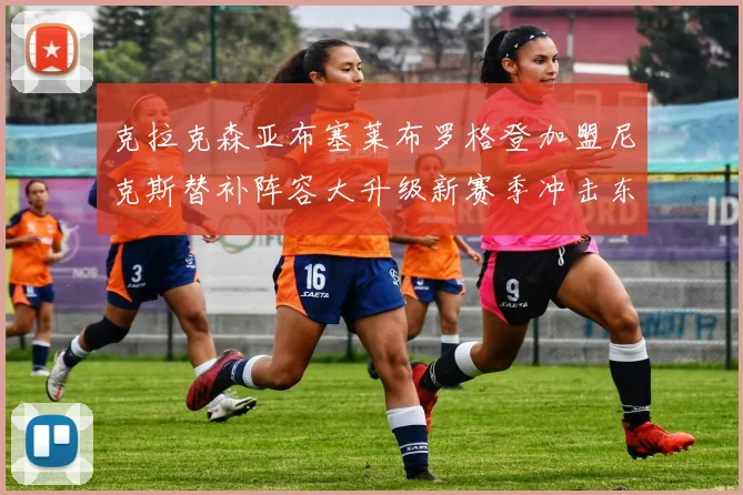 克拉克森亚布塞莱布罗格登加盟尼克斯替补阵容大升级新赛季冲击东决目标明确