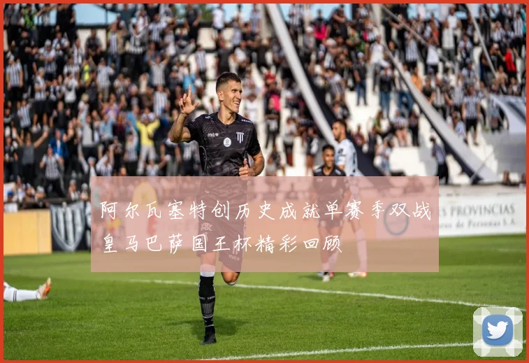 阿尔瓦塞特创历史成就单赛季双战皇马巴萨国王杯精彩回顾