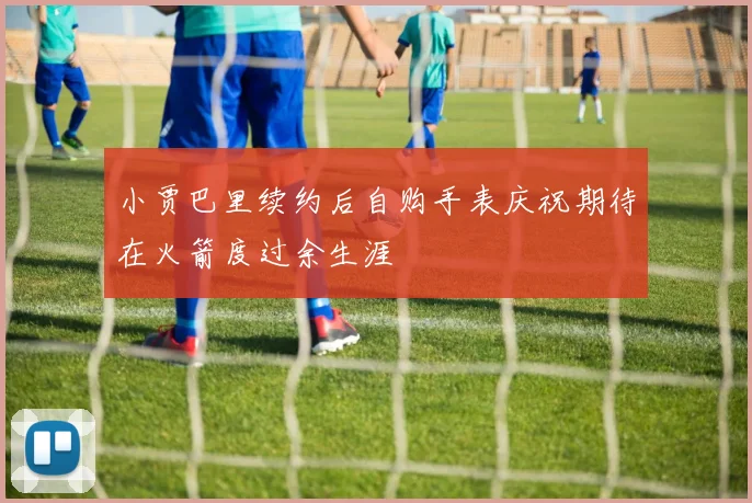 小贾巴里续约后自购手表庆祝期待在火箭度过余生涯