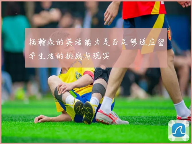 杨瀚森的英语能力是否足够适应留学生活的挑战与现实