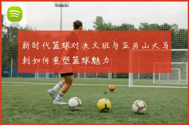 新时代篮球对决文班与亚历山大马刺如何重塑篮球魅力