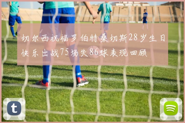 切尔西祝福罗伯特桑切斯28岁生日快乐出战75场失86球表现回顾