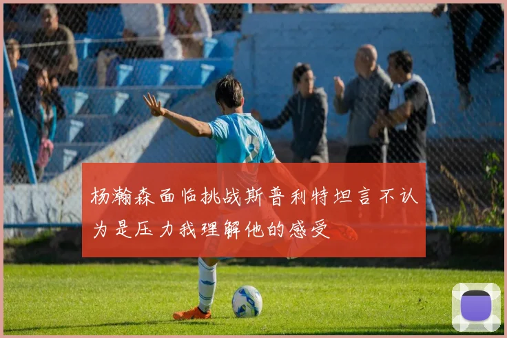 杨瀚森面临挑战斯普利特坦言不认为是压力我理解他的感受