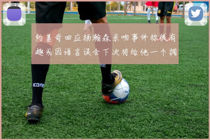 约基奇回应杨瀚森亲吻事件称很有趣或因语言误会下次将给他一个拥抱