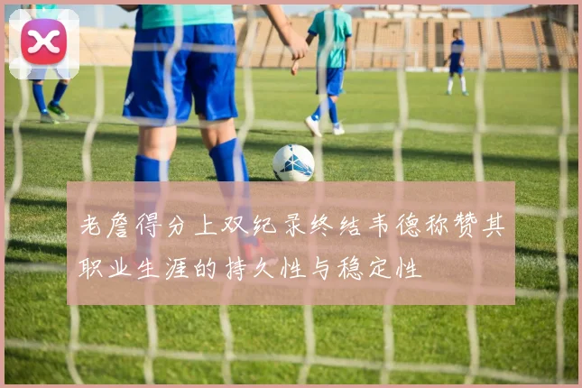 老詹得分上双纪录终结韦德称赞其职业生涯的持久性与稳定性