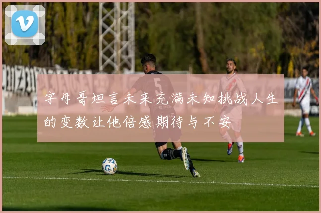 字母哥坦言未来充满未知挑战人生的变数让他倍感期待与不安